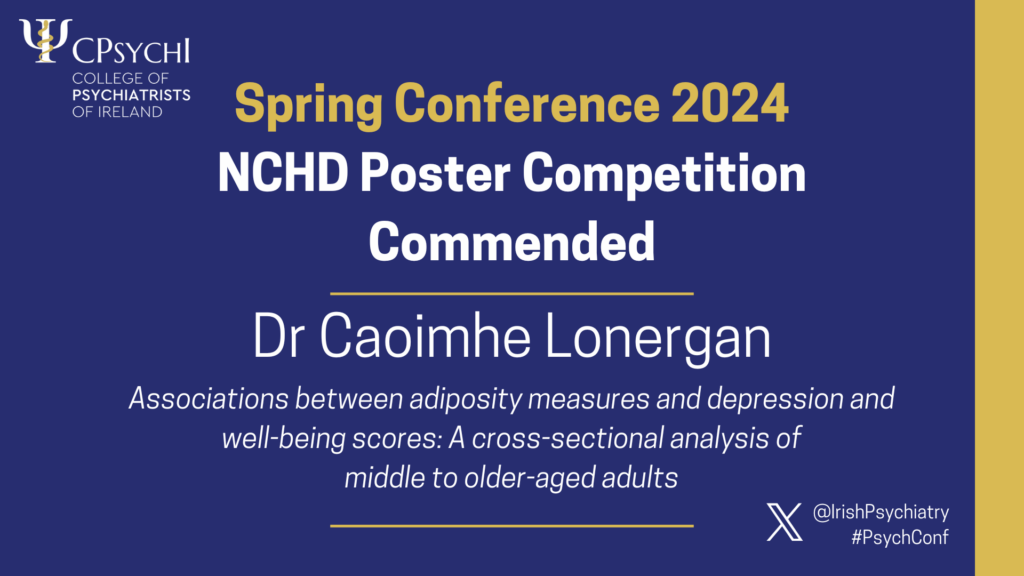 College of Psychiatrists of Ireland Spring Conference 2024 NCHD Poster Competition Commended, for Dr Caoimhe Lonergan for poster Associations between adiposity measures and depression and well-being scores: A cross-sectional analysis of middle older-aged adults'.