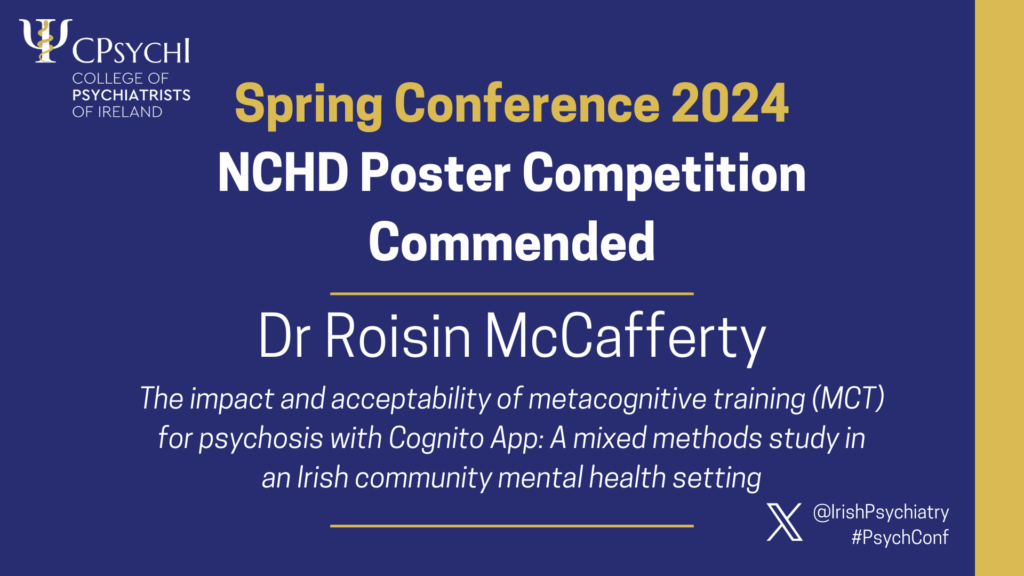 College of Psychiatrists of Ireland Spring Conference 2024 NCHD Poster Competition Commended, for Dr Roisin McCafferty for poster 'The impact and acceptability of metacognitive training (MCT) for psychosis with Cognito App: A mixed methods study in an Irish community mental healthcare setting'.