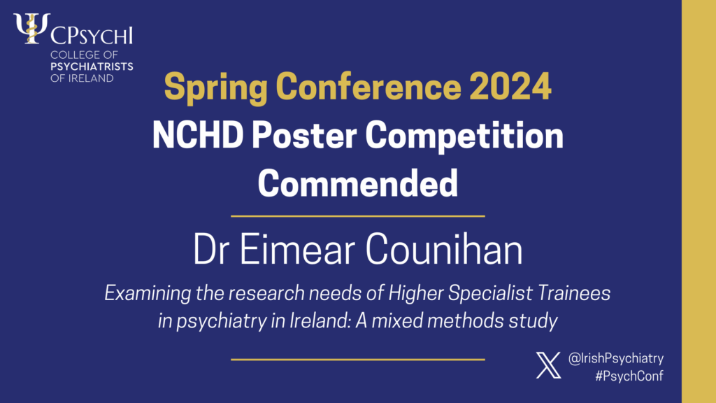 College of Psychiatrists of Ireland Spring Conference 2024 NCHD Poster Competition Commended, for Dr Eimear Counihan for poster 'Examining the research needs of Higher Specialist Trainees in psychiatry in Ireland: A mixed methods study'.